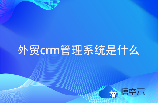 外贸crm管理系统是什么？对外贸公司的好处与价值